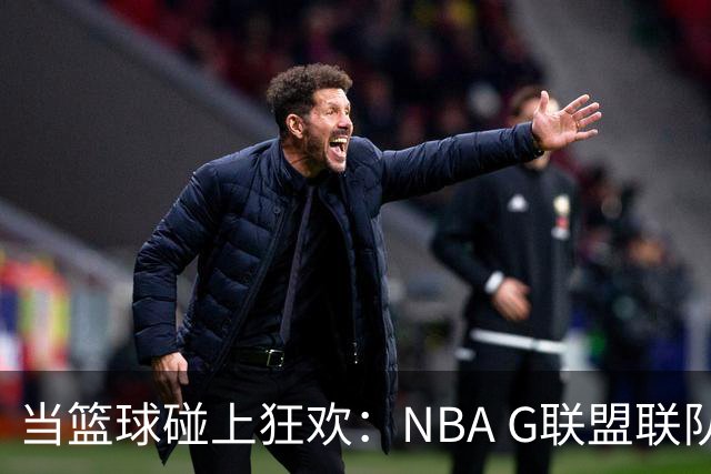 当篮球碰上狂欢：NBA G联盟联队正式封神！